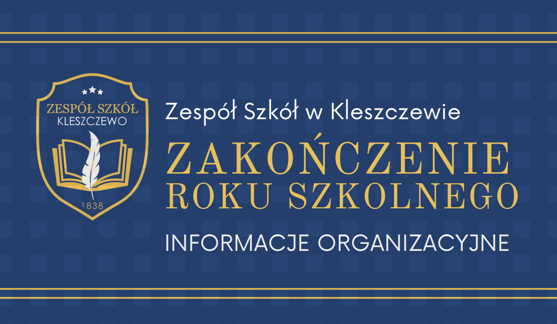 Szanowni Państwo, uprzejmie informujemy, że ze względu na ograniczone warunki lokalowe oraz względy organizacyjne, zakończenie roku szkolnego odbędzie się w hali sportowej bez udziału rodziców uczniów klas 1-7. Świetlica szkolna działać będzie w godz. 6:30 do 8:00 i od godz. 11:30 do 17:00 Dziękujemy za wyrozumiałość Z wyrazami szacunku, Dyrekcja Szkoły INFORMACJE ORGANIZACYJNE Zakończenie roku Szkolnego Zespół Szkół w Kleszczewie