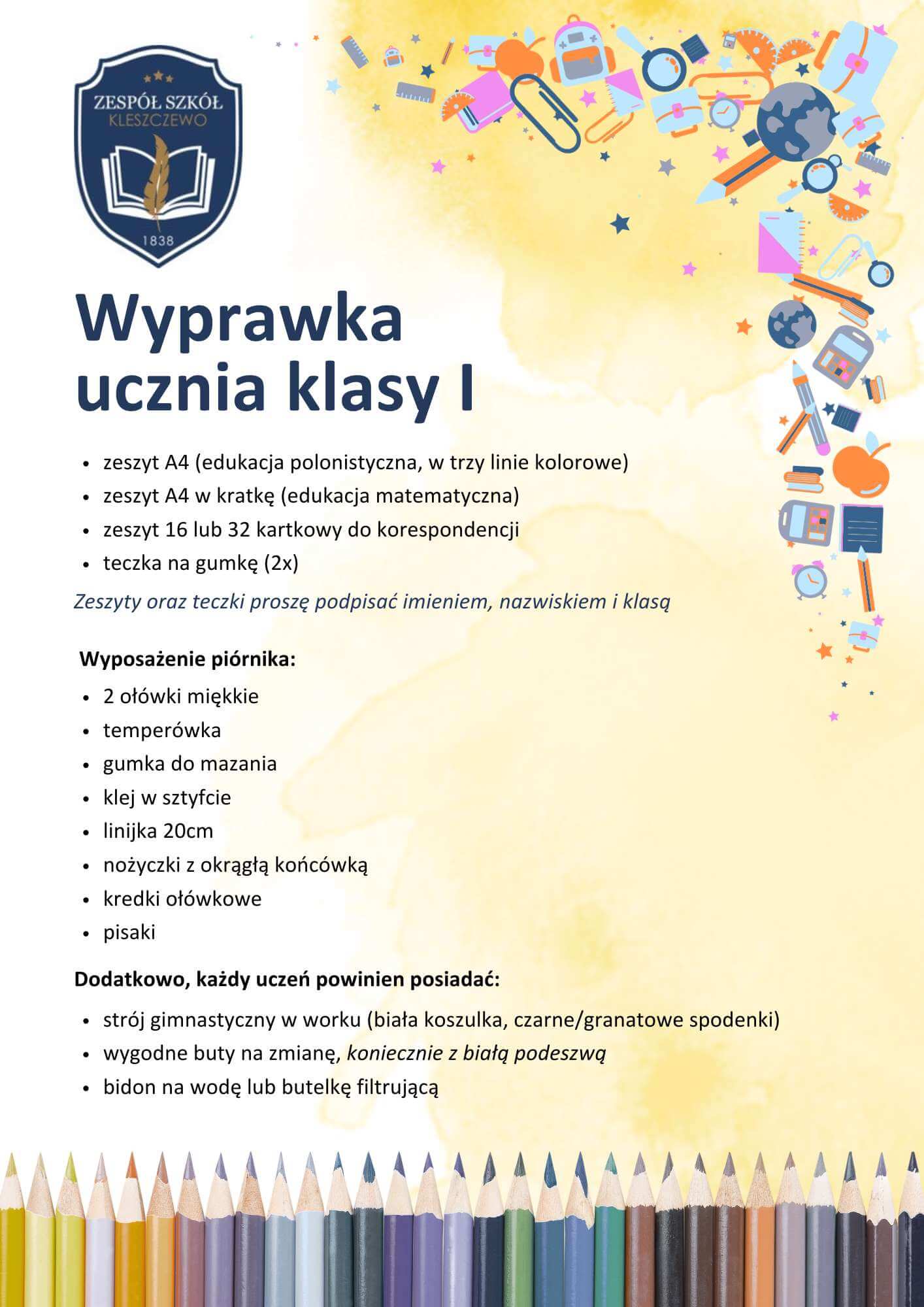 zeszyt A4 (edukacja polonistyczna, w trzy linie kolorowe) zeszyt A4 w kratkę (edukacja matematyczna) zeszyt 16 lub 32 kartkowy do korespondencji teczka na gumkę (2x) Wyposażenie piórnika: 2 ołówki miękkie temperówka gumka do mazania klej w sztyfcie linijka 20cm nożyczki z okrągłą końcówką kredki ołówkowe pisaki Dodatkowo, każdy uczeń powinien posiadać: strój gimnastyczny w worku (biała koszulka, czarne/granatowe spodenki) wygodne buty na zmianę, koniecznie z białą podeszwą bidon na wodę lub butelkę filtrującą Wyprawka ucznia klasy I Zeszyty oraz teczki proszę podpisać imieniem, nazwiskiem i klasą